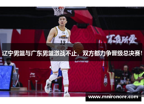 辽宁男篮与广东男篮激战不止，双方都力争晋级总决赛！