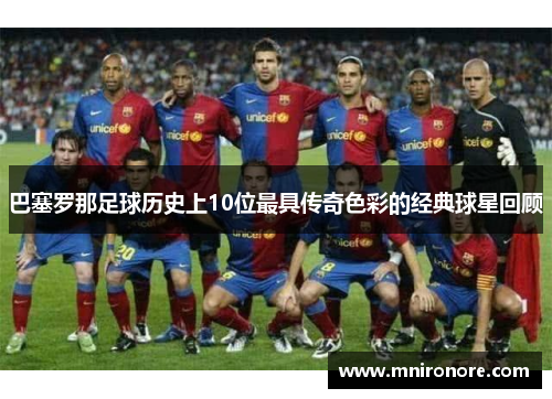 巴塞罗那足球历史上10位最具传奇色彩的经典球星回顾